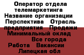 Оператор отдела телемаркетинга › Название организации ­ Перспектива › Отрасль предприятия ­ Продажи › Минимальный оклад ­ 25 000 - Все города Работа » Вакансии   . Липецкая обл.